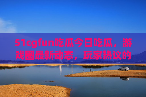 51cgfun吃瓜今日吃瓜，游戏圈最新动态，玩家热议的焦点都在这儿！