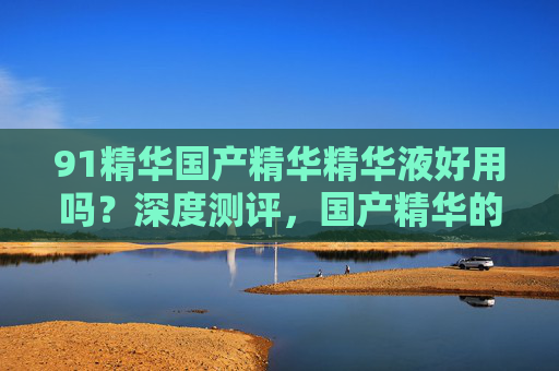 91精华国产精华精华液好用吗？深度测评，国产精华的潜力与实际效果解析