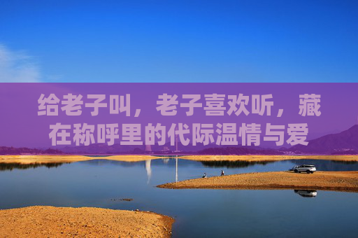 给老子叫，老子喜欢听，藏在称呼里的代际温情与爱