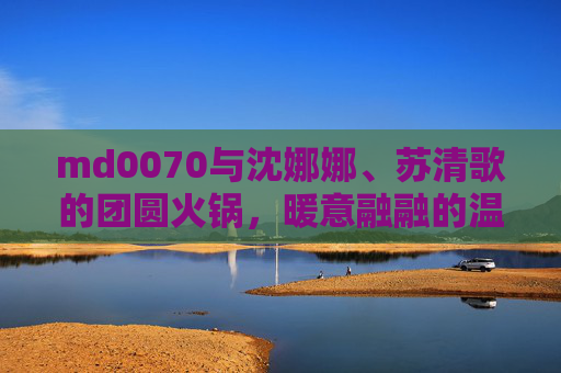 md0070与沈娜娜、苏清歌的团圆火锅，暖意融融的温馨时刻