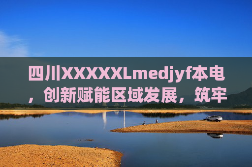 四川XXXXXLmedjyf本电，创新赋能区域发展，筑牢民生与能源安全双基石