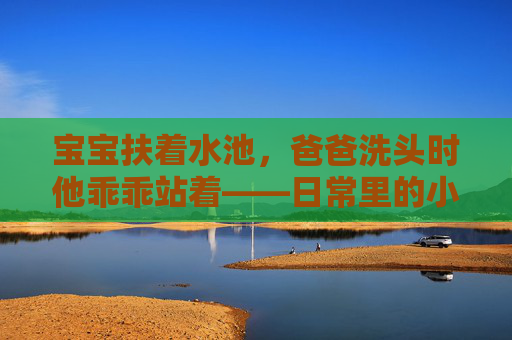 宝宝扶着水池，爸爸洗头时他乖乖站着——日常里的小确幸