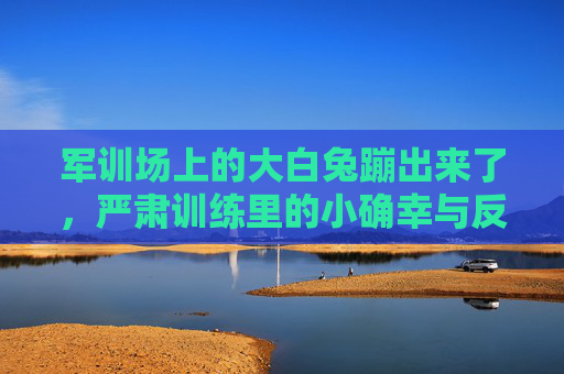 军训场上的大白兔蹦出来了，严肃训练里的小确幸与反差萌