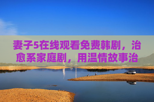 妻子5在线观看免费韩剧，治愈系家庭剧，用温情故事治愈日常疲惫