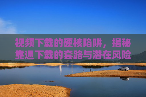 视频下载的硬核陷阱，揭秘靠逼下载的套路与潜在风险