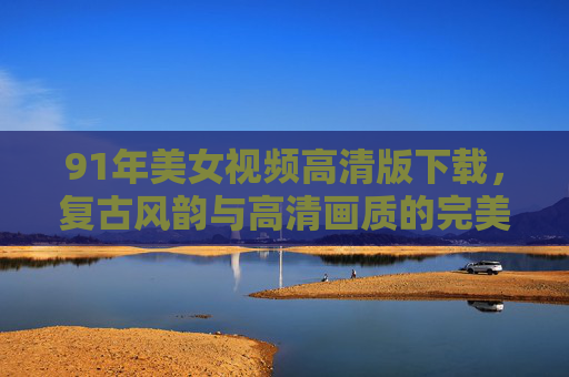 91年美女视频高清版下载，复古风韵与高清画质的完美结合，重温经典瞬间