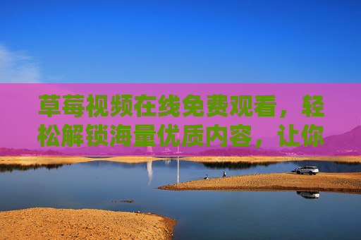草莓视频在线免费观看，轻松解锁海量优质内容，让你的碎片时间充满乐趣