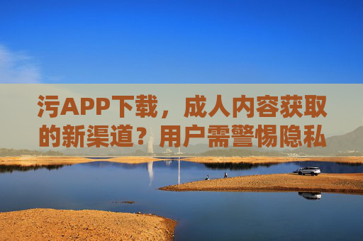 污APP下载，成人内容获取的新渠道？用户需警惕隐私与安全风险