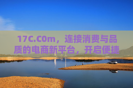 17C.C0m，连接消费与品质的电商新平台，开启便捷购物新体验