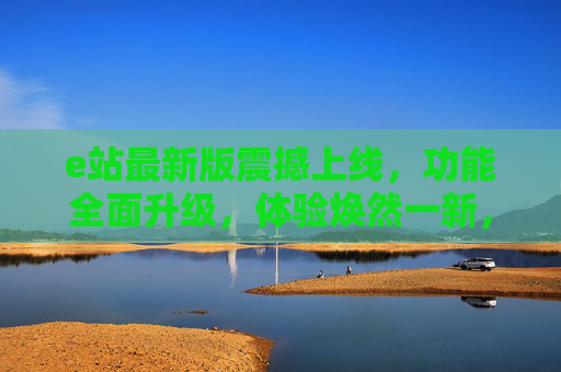 e站最新版震撼上线，功能全面升级，体验焕然一新，助你高效掌控工作与生活