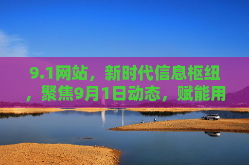 9.1网站，新时代信息枢纽，聚焦9月1日动态，赋能用户高效生活与工作