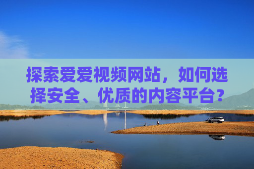 探索爱爱视频网站,如何选择安全、优质的内容平台?