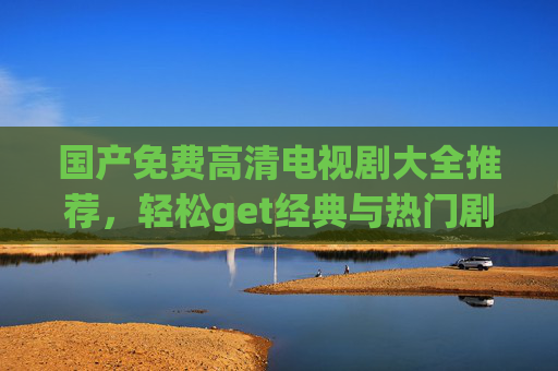 国产免费高清电视剧大全推荐，轻松get经典与热门剧集，品质与免费双丰收！