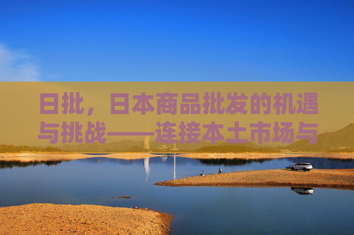 日批，日本商品批发的机遇与挑战——连接本土市场与国际资源的桥梁