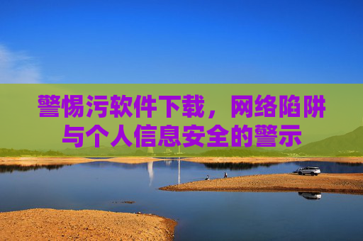 警惕污软件下载，网络陷阱与个人信息安全的警示