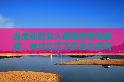 当成熟的女人邂逅免费电视剧，岁月沉淀下的光影共鸣