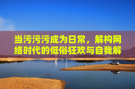 当污污污成为日常,解构网络时代的低俗狂欢与自我解构
