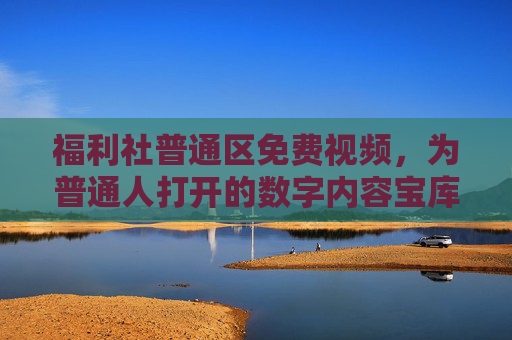 福利社普通区免费视频,为普通人打开的数字内容宝库