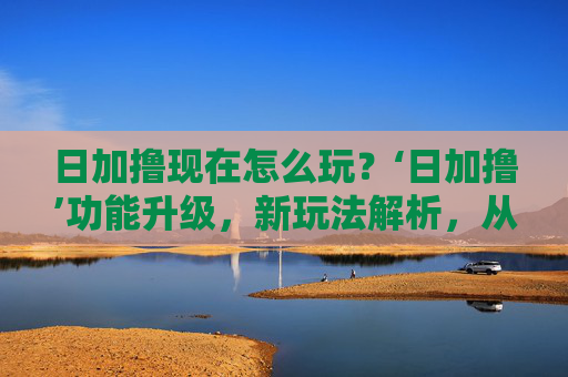 日加撸现在怎么玩？‘日加撸’功能升级，新玩法解析，从日加撸到日加赚，任务模式全面优化
