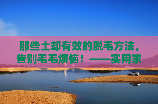 那些土却有效的脱毛方法，告别毛毛烦恼！——实用家庭脱毛技巧分享