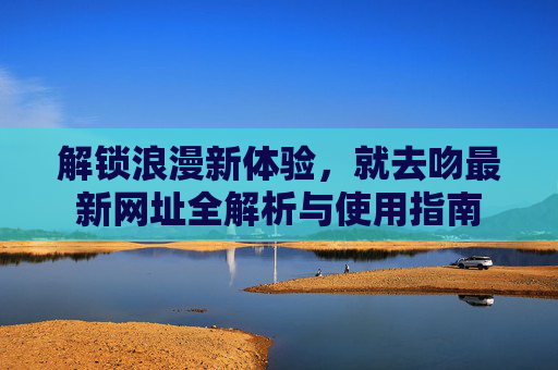 解锁浪漫新体验，就去吻最新网址全解析与使用指南
