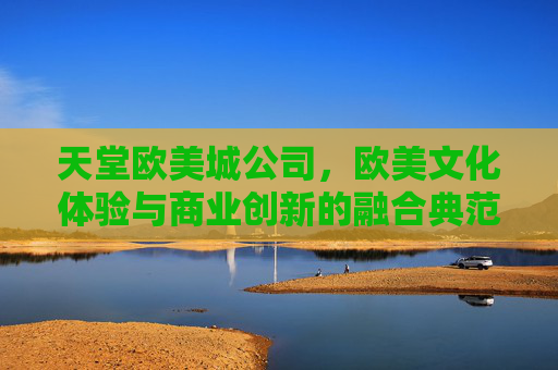 天堂欧美城公司，欧美文化体验与商业创新的融合典范，点亮城市生活新篇章