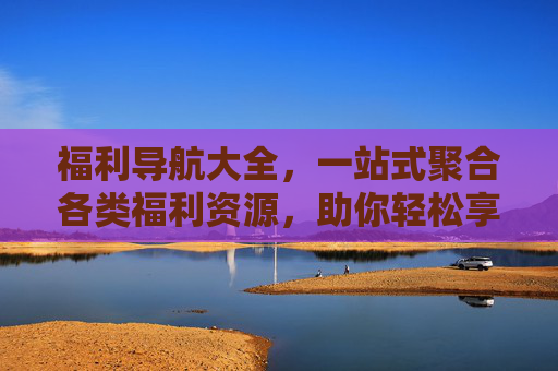 福利导航大全，一站式聚合各类福利资源，助你轻松享优惠