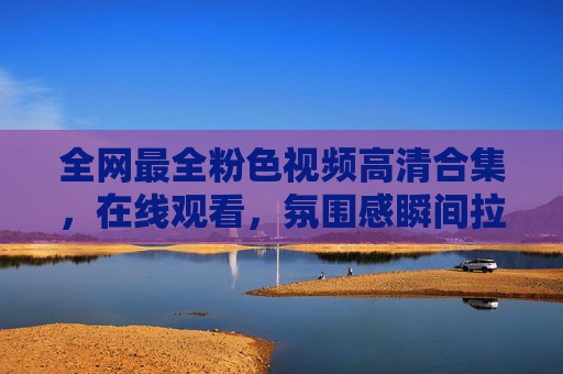 全网最全粉色视频高清合集，在线观看，氛围感瞬间拉满，治愈你的日常小确幸