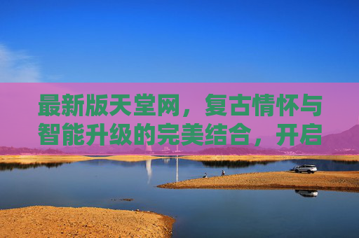 最新版天堂网，复古情怀与智能升级的完美结合，开启你的怀旧探索之旅