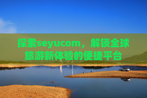 探索seyucom,解锁全球旅游新体验的便捷平台