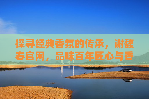 探寻经典香氛的传承，谢馥春官网，品味百年匠心与香韵之旅