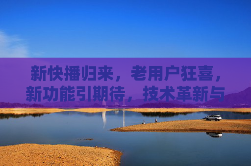 新快播归来,老用户狂喜,新功能引期待,技术革新与版权博弈并存
