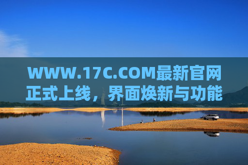 WWW.17C.COM最新官网正式上线，界面焕新与功能升级，打造更高效的信息与服务平台