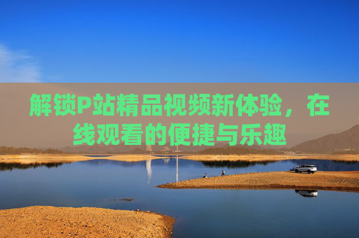 解锁P站精品视频新体验，在线观看的便捷与乐趣