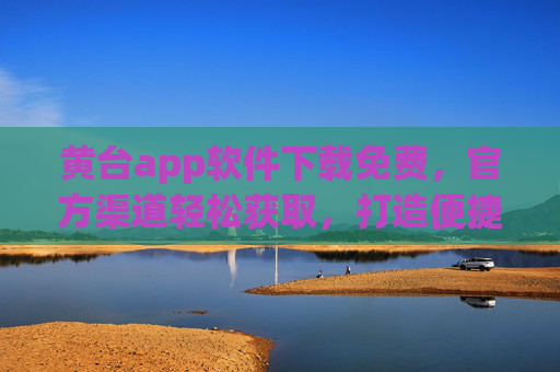 黄台app软件下载免费，官方渠道轻松获取，打造便捷生活新体验
