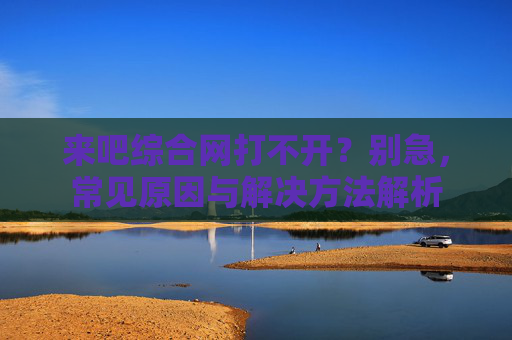 来吧综合网打不开?别急,常见原因与解决方法解析