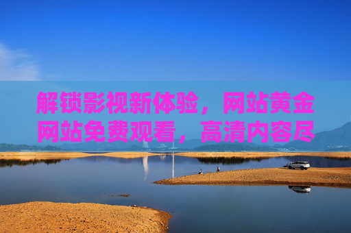 解锁影视新体验，网站黄金网站免费观看，高清内容尽在掌握