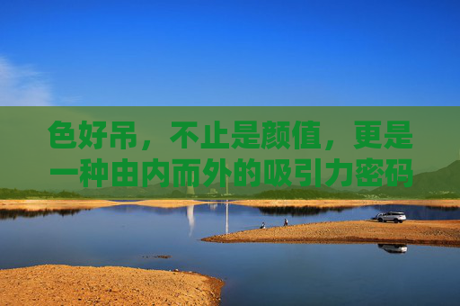色好吊，不止是颜值，更是一种由内而外的吸引力密码