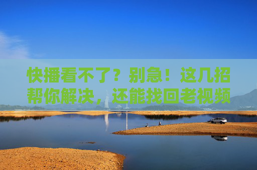 快播看不了？别急！这几招帮你解决，还能找回老视频的黄金时代