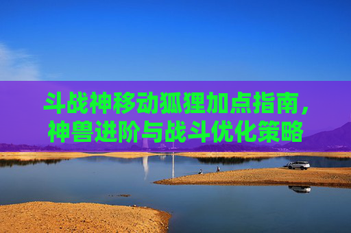斗战神移动狐狸加点指南，神兽进阶与战斗优化策略