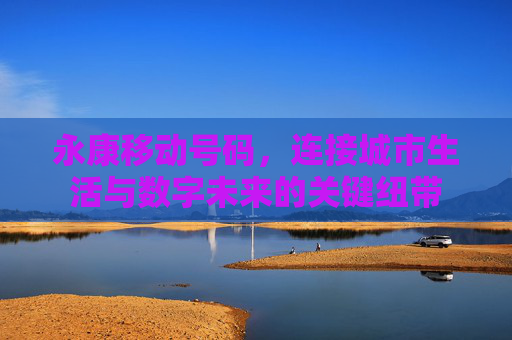 永康移动号码，连接城市生活与数字未来的关键纽带