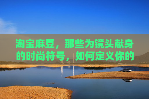 淘宝麻豆，那些为镜头献身的时尚符号，如何定义你的购物记忆？