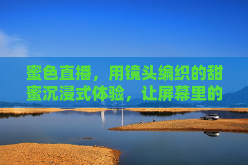 蜜色直播，用镜头编织的甜蜜沉浸式体验，让屏幕里的温暖更触手可及