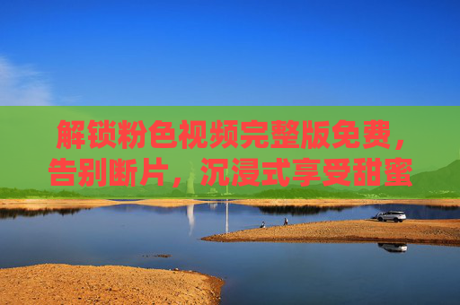 解锁粉色视频完整版免费，告别断片，沉浸式享受甜蜜视觉盛宴