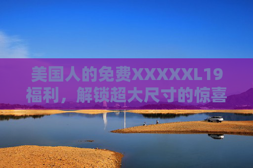 美国人的免费XXXXXL19福利，解锁超大尺寸的惊喜体验