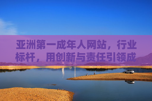 亚洲第一成年人网站，行业标杆，用创新与责任引领成人内容新纪元