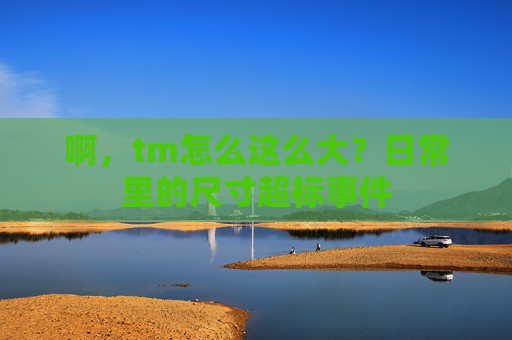 啊，tm怎么这么大？日常里的尺寸超标事件