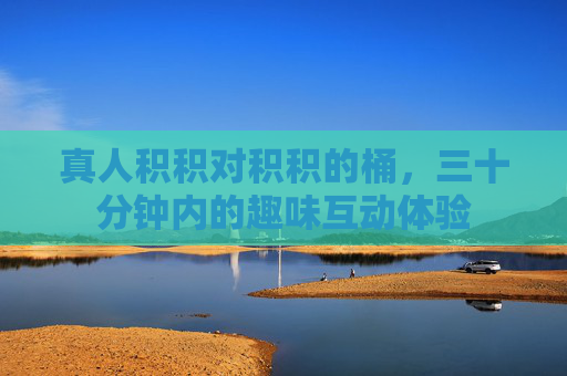 真人积积对积积的桶，三十分钟内的趣味互动体验