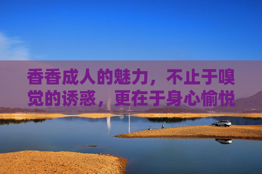 香香成人的魅力，不止于嗅觉的诱惑，更在于身心愉悦的升华
