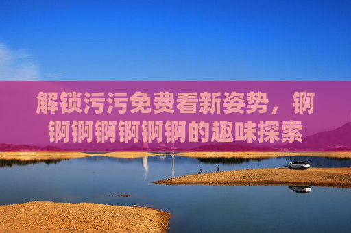 解锁污污免费看新姿势，锕锕锕锕锕锕锕的趣味探索